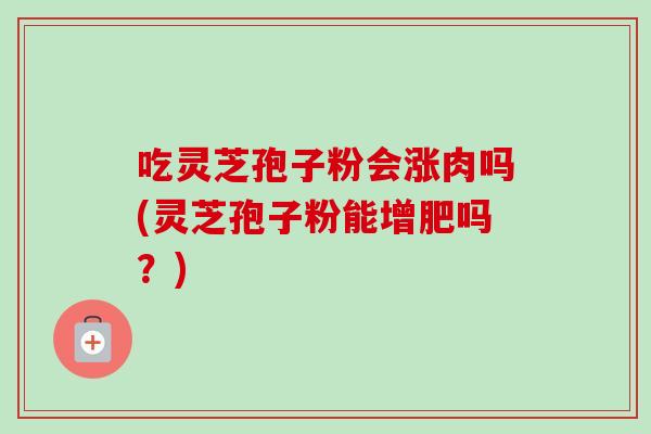 吃灵芝孢子粉会涨肉吗(灵芝孢子粉能增肥吗?) 吃灵芝孢子粉会涨肉吗(灵芝孢子粉能增肥吗?)
