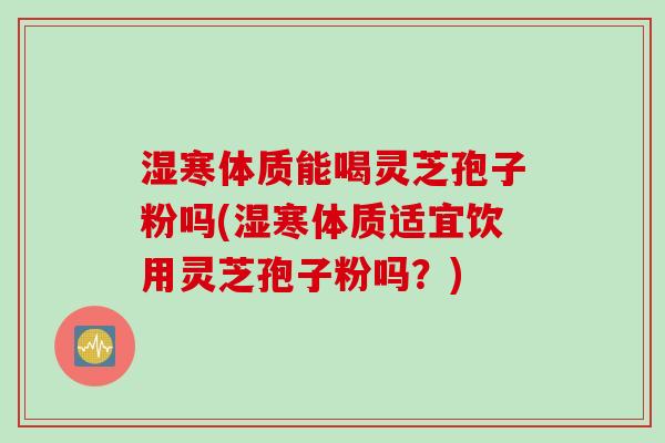 湿寒体质能喝灵芝孢子粉吗(湿寒体质适宜饮用灵芝孢子粉吗？)