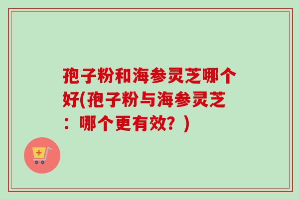 孢子粉和海参灵芝哪个好(孢子粉与海参灵芝：哪个更有效？)