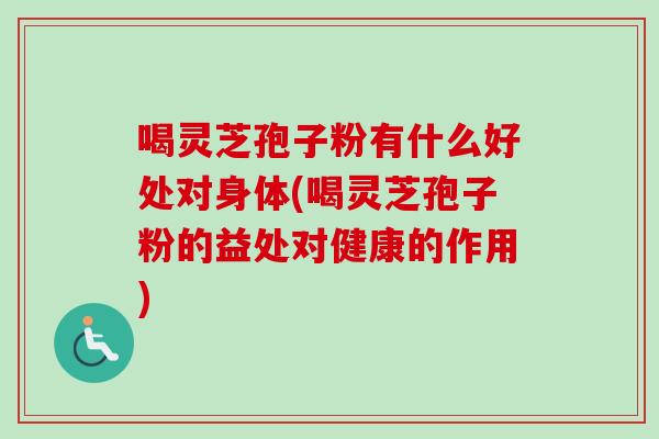 喝灵芝孢子粉有什么好处对身体(喝灵芝孢子粉的益处对健康的作用)