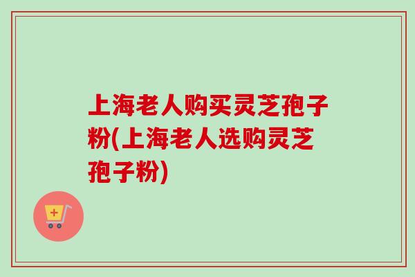 上海老人购买灵芝孢子粉(上海老人选购灵芝孢子粉)