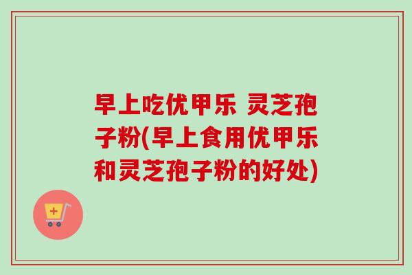 早上吃优甲乐 灵芝孢子粉(早上食用优甲乐和灵芝孢子粉的好处)