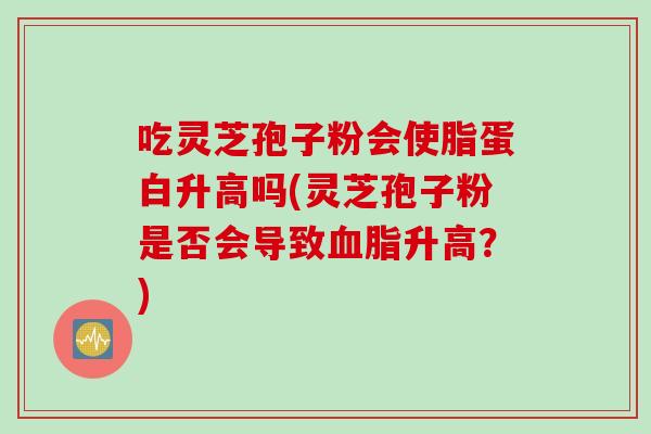 吃灵芝孢子粉会使脂蛋白升高吗(灵芝孢子粉是否会导致血脂升高？)