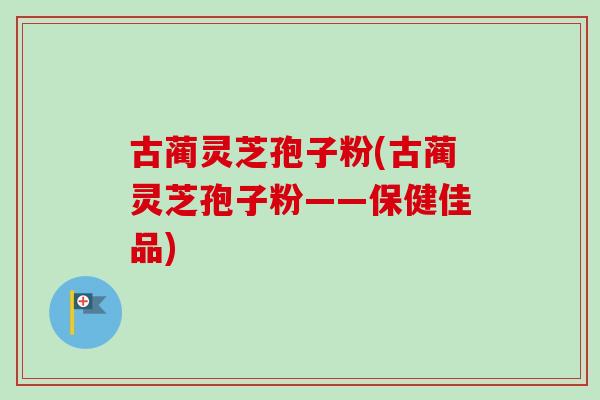 古蔺灵芝孢子粉(古蔺灵芝孢子粉——保健佳品)