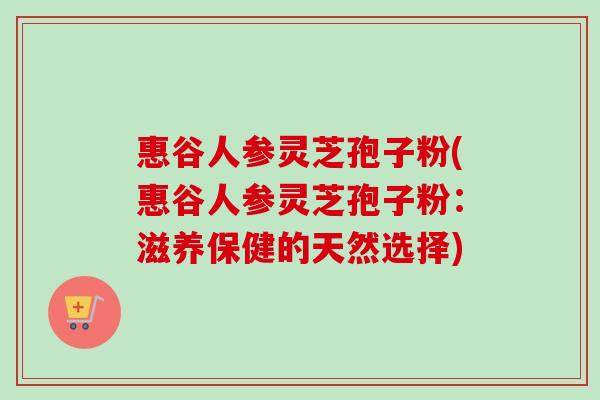 惠谷人参灵芝孢子粉(惠谷人参灵芝孢子粉：滋养保健的天然选择)