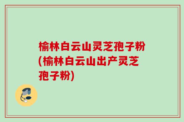 榆林白云山灵芝孢子粉(榆林白云山出产灵芝孢子粉) 榆林白云山灵芝孢子粉(榆林白云山出产灵芝孢子粉)
