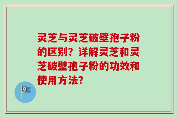 灵芝与灵芝破壁孢子粉的区别？详解灵芝和灵芝破壁孢子粉的功效和使用方法？