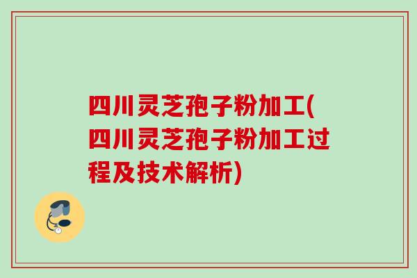 四川灵芝孢子粉加工(四川灵芝孢子粉加工过程及技术解析)