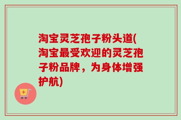淘宝灵芝孢子粉头道(淘宝最受欢迎的灵芝孢子粉品牌，为身体增强护航)