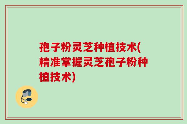 孢子粉灵芝种植技术(精准掌握灵芝孢子粉种植技术)