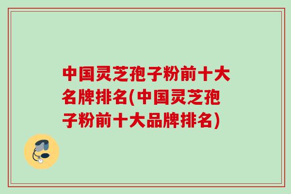 中国灵芝孢子粉前十大名牌排名(中国灵芝孢子粉前十大品牌排名)