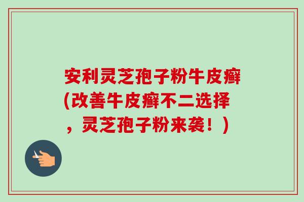 安利灵芝孢子粉牛皮癣(改善牛皮癣不二选择，灵芝孢子粉来袭！)