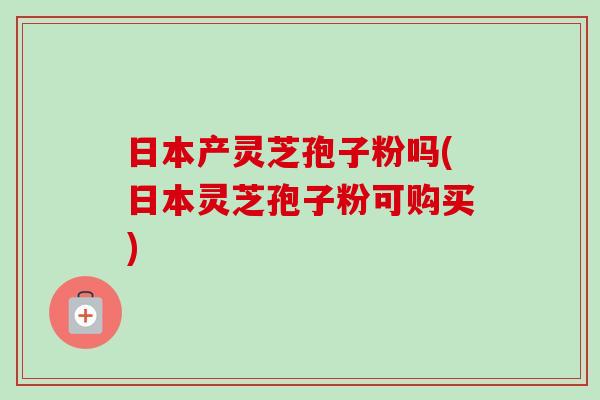 日本产灵芝孢子粉吗(日本灵芝孢子粉可购买) 日本产灵芝孢子粉吗(日本灵芝孢子粉可购买)