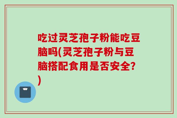吃过灵芝孢子粉能吃豆脑吗(灵芝孢子粉与豆脑搭配食用是否安全？)