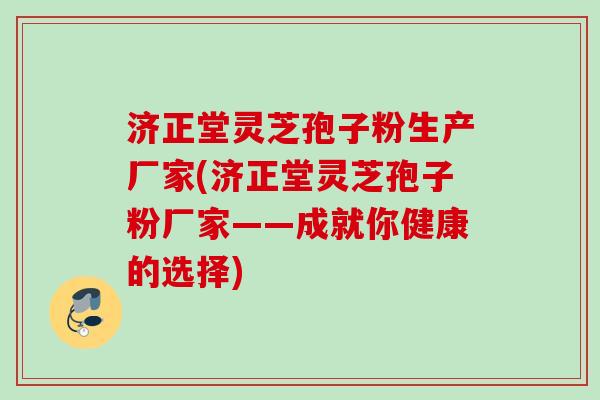 济正堂灵芝孢子粉生产厂家(济正堂灵芝孢子粉厂家——成就你健康的选择)