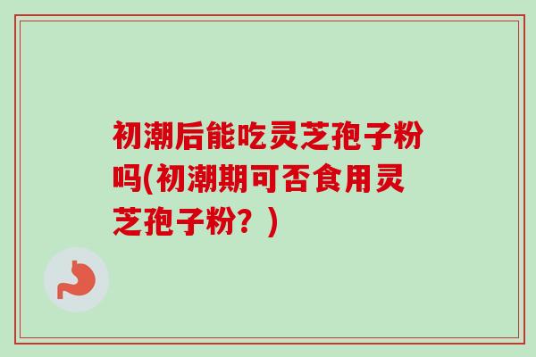 初潮后能吃灵芝孢子粉吗(初潮期可否食用灵芝孢子粉？)