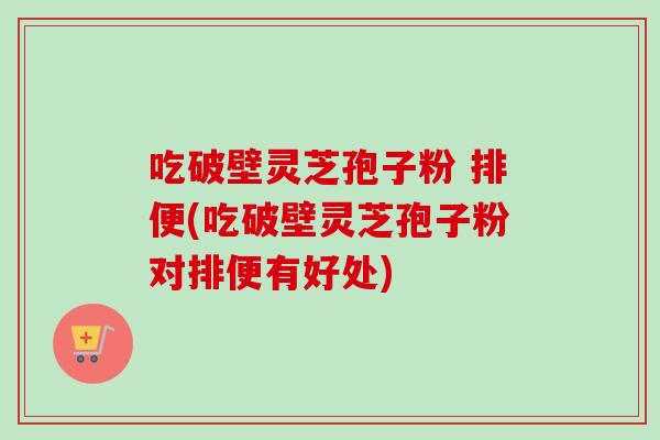 吃破壁灵芝孢子粉 排便(吃破壁灵芝孢子粉对排便有好处)