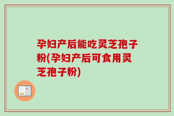 孕妇产后能吃灵芝孢子粉(孕妇产后可食用灵芝孢子粉) 孕妇产后能吃灵芝孢子粉(孕妇产后可食用灵芝孢子粉)