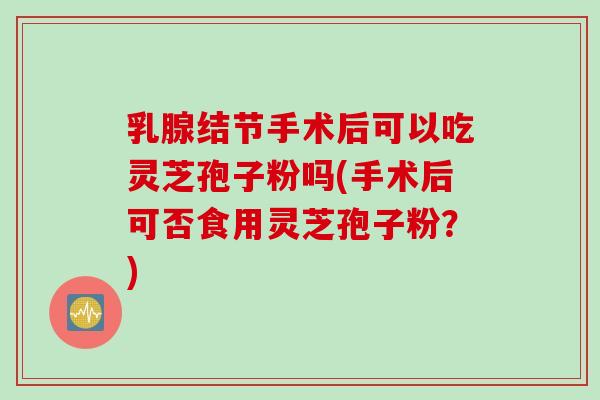 乳腺结节手术后可以吃灵芝孢子粉吗(手术后可否食用灵芝孢子粉？)