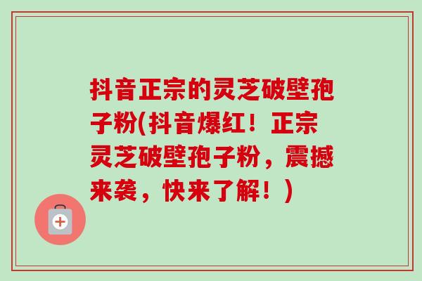 抖音正宗的灵芝破壁孢子粉(抖音爆红！正宗灵芝破壁孢子粉，震撼来袭，快来了解！)