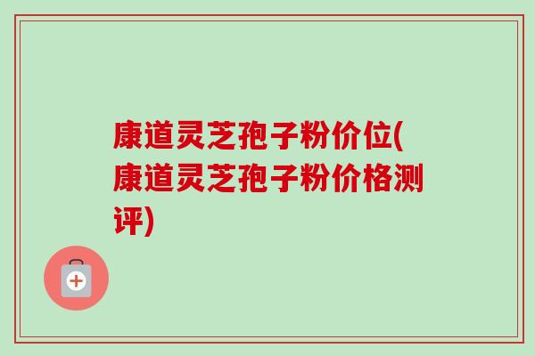 康道灵芝孢子粉价位(康道灵芝孢子粉价格测评)