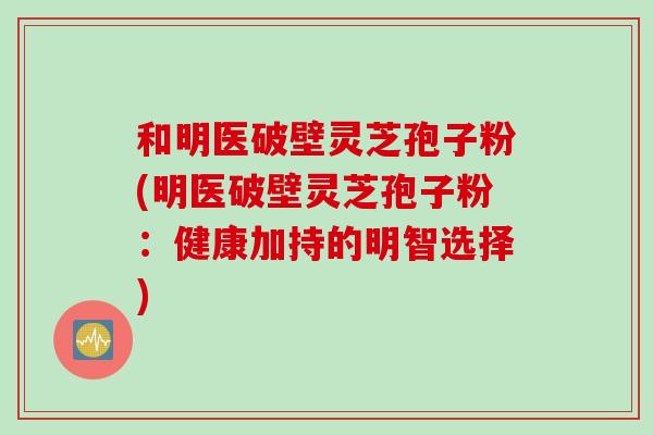 和明医破壁灵芝孢子粉(明医破壁灵芝孢子粉：健康加持的明智选择)