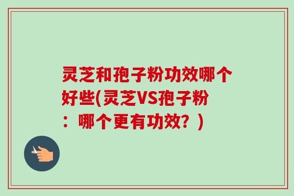 灵芝和孢子粉功效哪个好些(灵芝VS孢子粉：哪个更有功效？)
