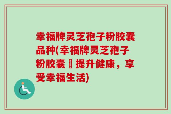 幸福牌灵芝孢子粉胶囊品种(幸福牌灵芝孢子粉胶囊–提升健康，享受幸福生活)