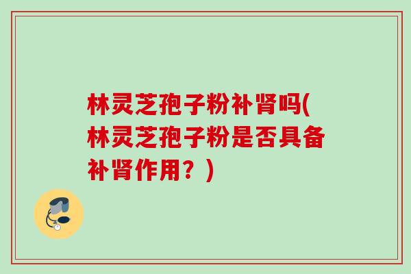 林灵芝孢子粉补吗(林灵芝孢子粉是否具备补作用？)