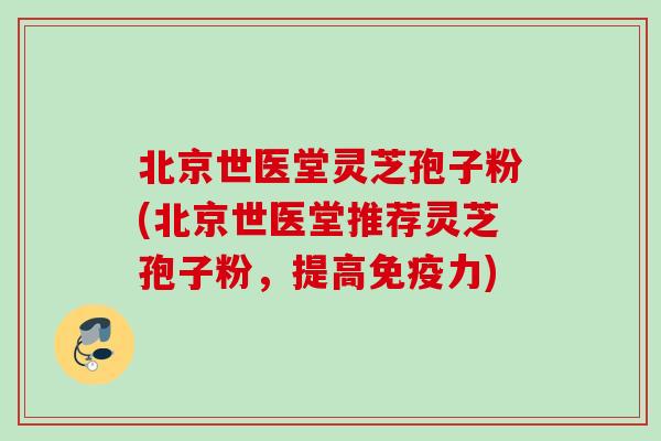 北京世医堂灵芝孢子粉(北京世医堂推荐灵芝孢子粉，提高免疫力)
