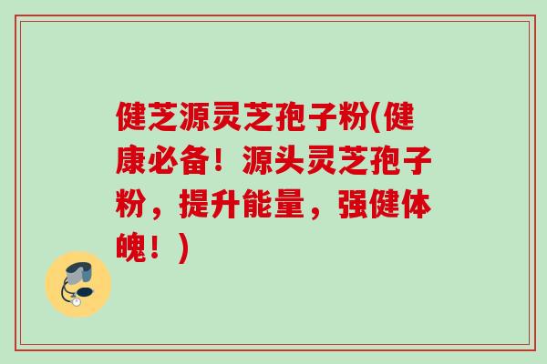 健芝源灵芝孢子粉(健康必备！源头灵芝孢子粉，提升能量，强健体魄！)