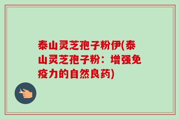 泰山灵芝孢子粉伊(泰山灵芝孢子粉：增强免疫力的自然良药)