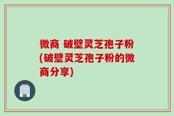 微商 破壁灵芝孢子粉(破壁灵芝孢子粉的微商分享)