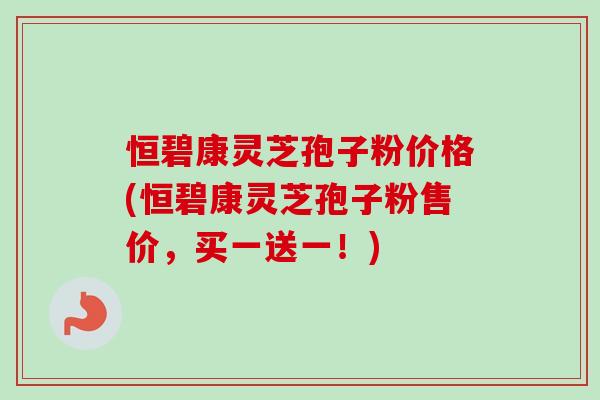 恒碧康灵芝孢子粉价格(恒碧康灵芝孢子粉售价，买一送一！)