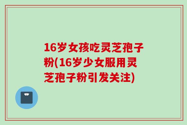 16岁女孩吃灵芝孢子粉(16岁少女服用灵芝孢子粉引发关注)