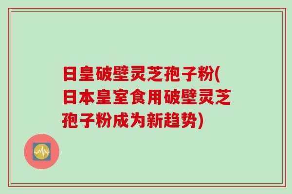 日皇破壁灵芝孢子粉(日本皇室食用破壁灵芝孢子粉成为新趋势)