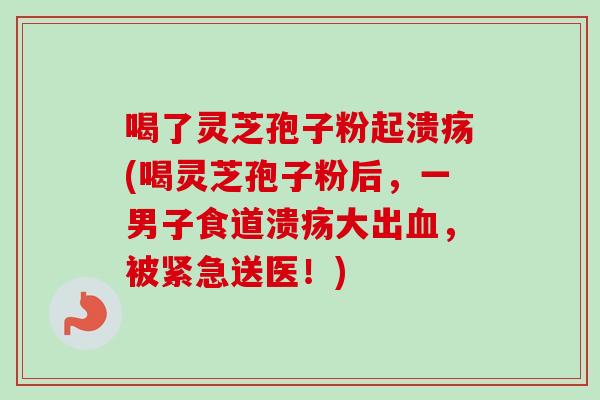 喝了灵芝孢子粉起溃疡(喝灵芝孢子粉后，一男子食道溃疡大出血，被紧急送医！)