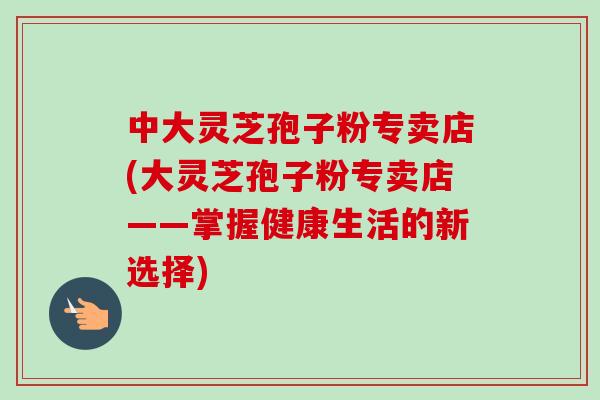 中大灵芝孢子粉专卖店(大灵芝孢子粉专卖店——掌握健康生活的新选择)