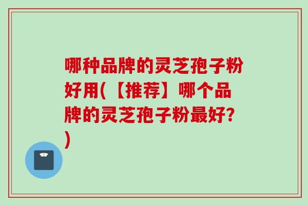 哪种品牌的灵芝孢子粉好用(【推荐】哪个品牌的灵芝孢子粉最好？)