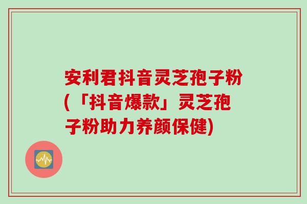 安利君抖音灵芝孢子粉(「抖音爆款」灵芝孢子粉助力养颜保健)