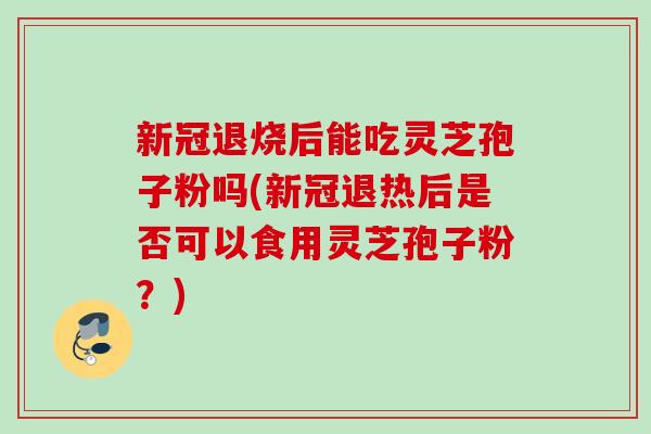 新冠退烧后能吃灵芝孢子粉吗(新冠退热后是否可以食用灵芝孢子粉？)