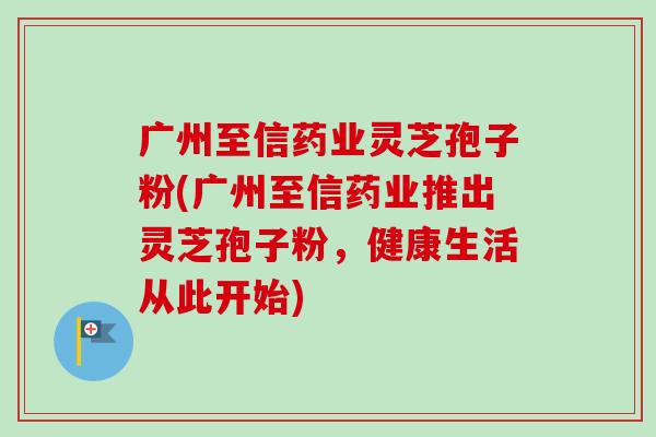 广州至信药业灵芝孢子粉(广州至信药业推出灵芝孢子粉，健康生活从此开始)