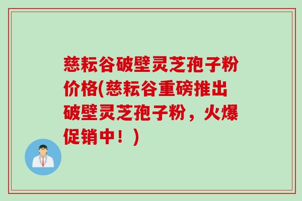 慈耘谷破壁灵芝孢子粉价格(慈耘谷重磅推出破壁灵芝孢子粉，火爆促销中！)