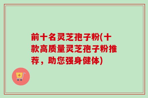 前十名灵芝孢子粉(十款高质量灵芝孢子粉推荐，助您强身健体)