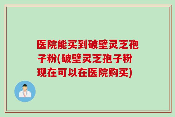 医院能买到破壁灵芝孢子粉(破壁灵芝孢子粉现在可以在医院购买)