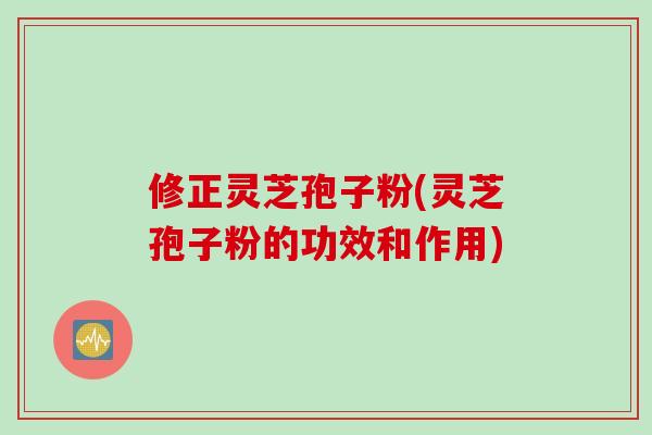 修正灵芝孢子粉(灵芝孢子粉的功效和作用)