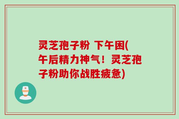 灵芝孢子粉 下午困(午后精力神气！灵芝孢子粉助你战胜疲惫)