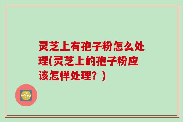 灵芝上有孢子粉怎么处理(灵芝上的孢子粉应该怎样处理？)