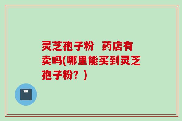 灵芝孢子粉  药店有卖吗(哪里能买到灵芝孢子粉？)