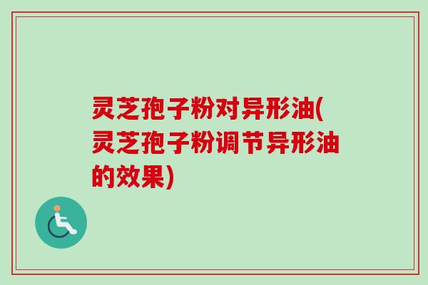 灵芝孢子粉对异形油(灵芝孢子粉调节异形油的效果) 灵芝孢子粉对异形油(灵芝孢子粉调节异形油的效果)